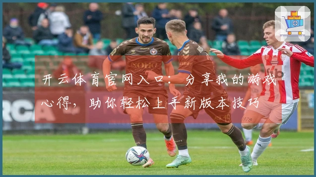 开云体育官网入口：分享我的游戏心得，助你轻松上手新版本技巧