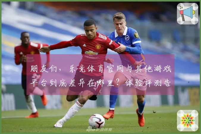 朋友们，乐竞体育官网与其他游戏平台到底差异在哪里？体验评测告诉你答案！