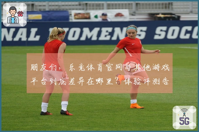 朋友们，乐竞体育官网与其他游戏平台到底差异在哪里？体验评测告诉你答案！
